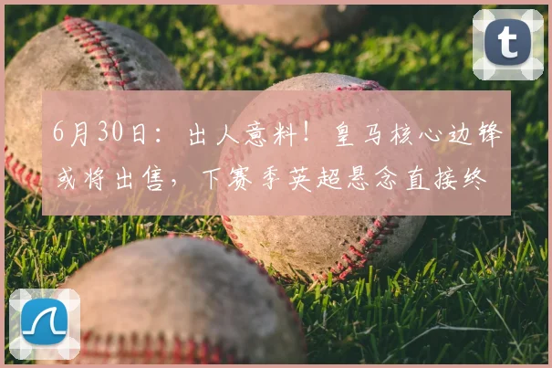 6月30日:出人意料!皇马核心边锋或将出售,下赛季英超悬念直接终结?_维尼修斯_欧冠_阿森纳