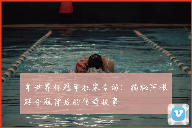 年世界杯冠军独家专访：揭秘阿根廷夺冠背后的传奇故事