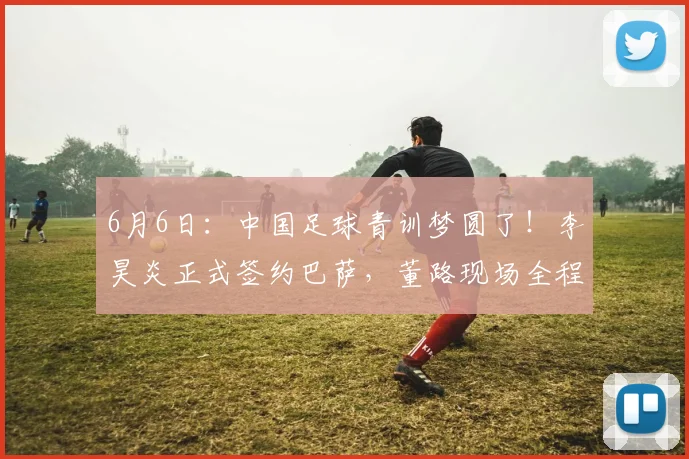 6月6日：中国足球青训梦圆了！李昊炎正式签约巴萨，董路现场全程见证签约仪式_马德里竞技_皇家马德里_巴塞罗那