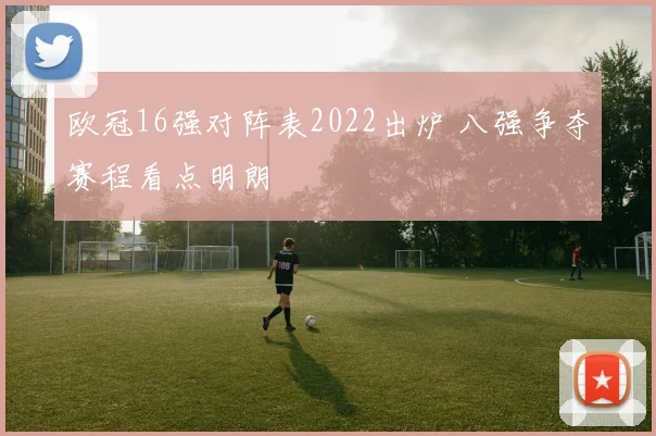 欧冠16强对阵表2022出炉 八强争夺赛程看点明朗