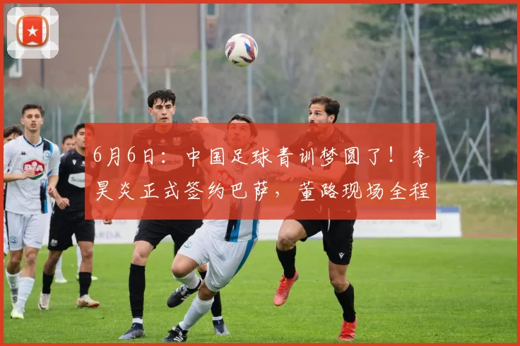 6月6日:中国足球青训梦圆了!李昊炎正式签约巴萨,董路现场全程见证签约仪式_马德里竞技_皇家马德里_巴塞罗那
