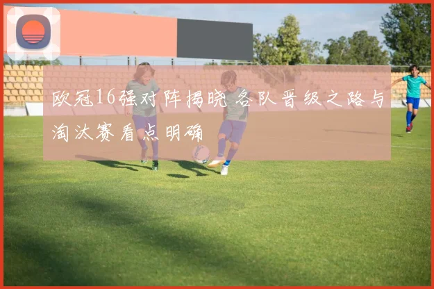 欧冠16强对阵揭晓 各队晋级之路与淘汰赛看点明确
