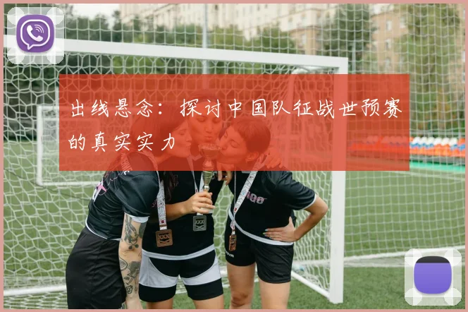 出线悬念：探讨中国队征战世预赛的真实实力