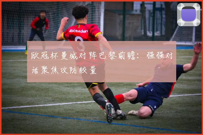 欧冠杯曼城对阵巴黎前瞻:强强对话聚焦攻防较量