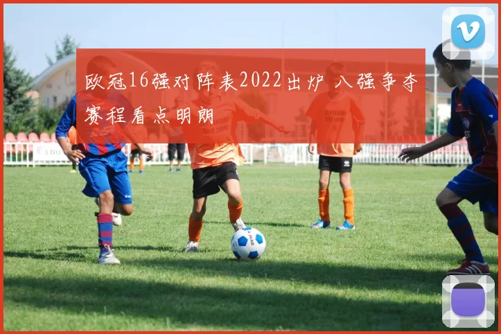 欧冠16强对阵表2022出炉 八强争夺赛程看点明朗