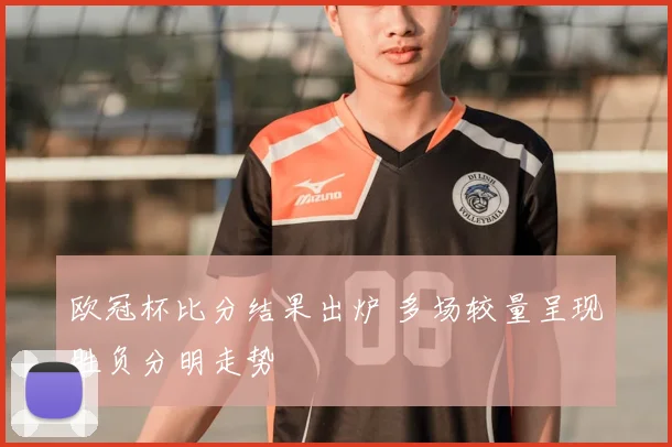 欧冠杯比分结果出炉 多场较量呈现胜负分明走势