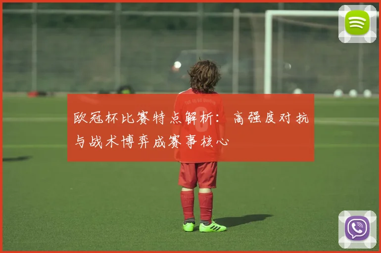 欧冠杯比赛特点解析:高强度对抗与战术博弈成赛事核心