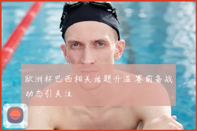 欧洲杯巴西相关话题升温 赛前备战动态引关注
