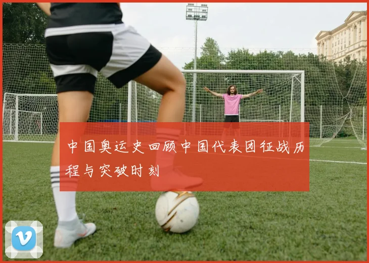 中国奥运史回顾中国代表团征战历程与突破时刻