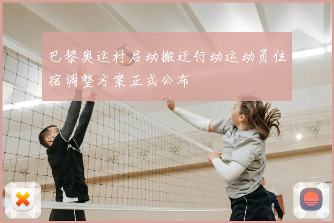 巴黎奥运村启动搬迁行动运动员住宿调整方案正式公布