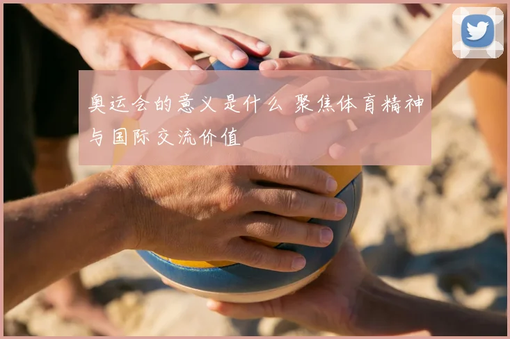 奥运会的意义是什么 聚焦体育精神与国际交流价值