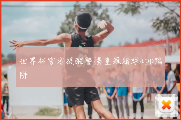 世界杯官方提醒警惕皇冠赌球app陷阱