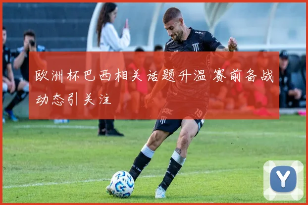 欧洲杯巴西相关话题升温 赛前备战动态引关注