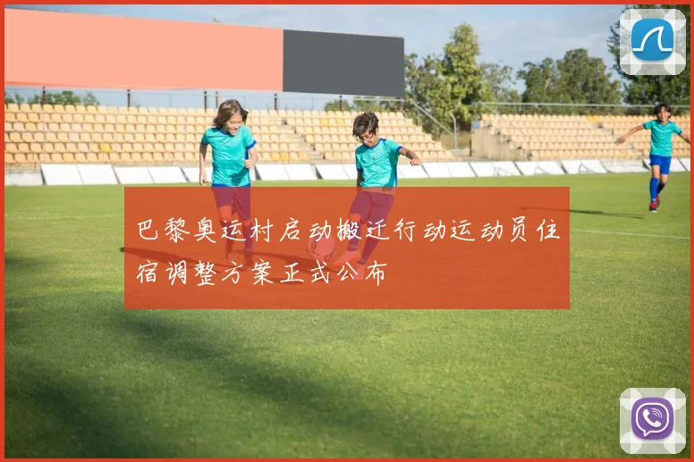 巴黎奥运村启动搬迁行动运动员住宿调整方案正式公布