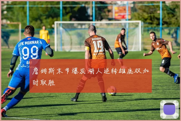 詹姆斯末节爆发湖人逆转雄鹿双加时取胜