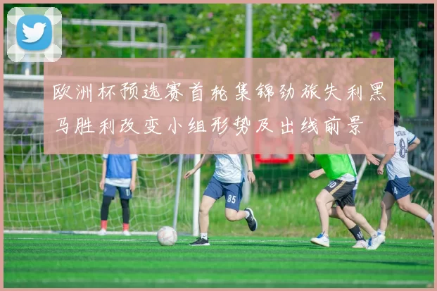 欧洲杯预选赛首轮集锦劲旅失利黑马胜利改变小组形势及出线前景