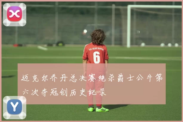 迈克尔乔丹总决赛绝杀爵士公牛第六次夺冠创历史纪录