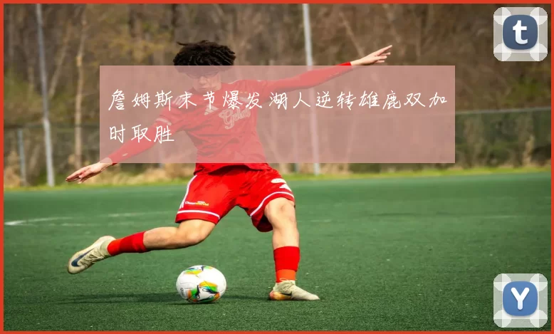 詹姆斯末节爆发湖人逆转雄鹿双加时取胜