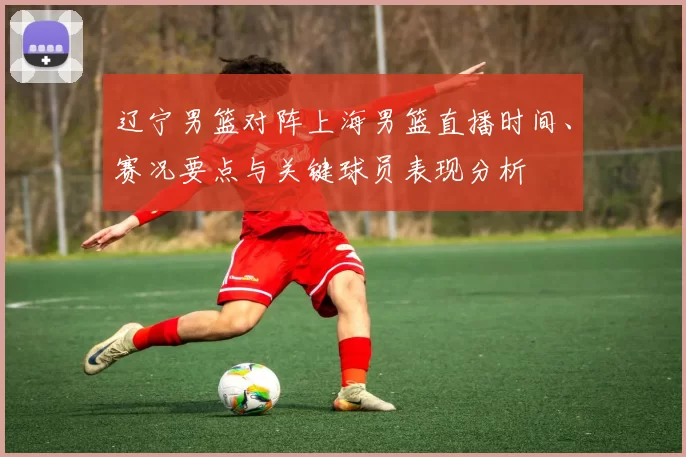 辽宁男篮对阵上海男篮直播时间、赛况要点与关键球员表现分析