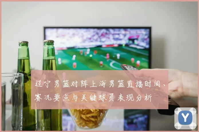 辽宁男篮对阵上海男篮直播时间、赛况要点与关键球员表现分析